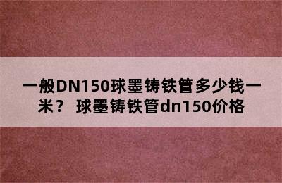 一般DN150球墨铸铁管多少钱一米？ 球墨铸铁管dn150价格